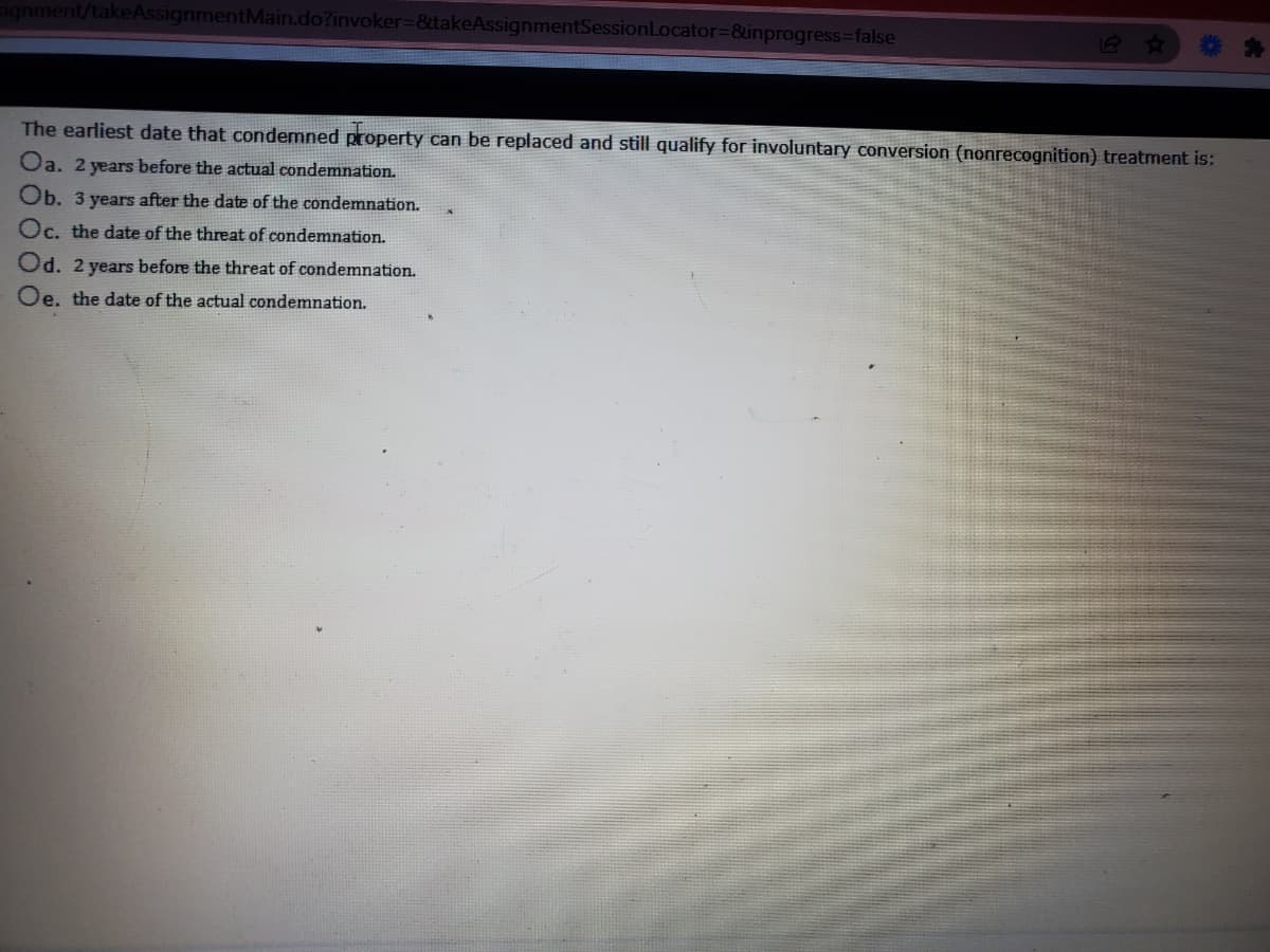 signment/takeAssignmentMain.do?invoker%-D&etakeAssignmentSessionLocator%-&inprogress%3false
The earliest date that condemned property can be replaced and still qualify for involuntary conversion (nonrecognition) treatment is:
Oa. 2 years before the actual condemnation.
Ob. 3 years after the date of the condemnation.
Oc. the date of the threat of condemnation.
Od. 2 years before the threat of condemnation.
Oe, the date of the actual condemnation.
