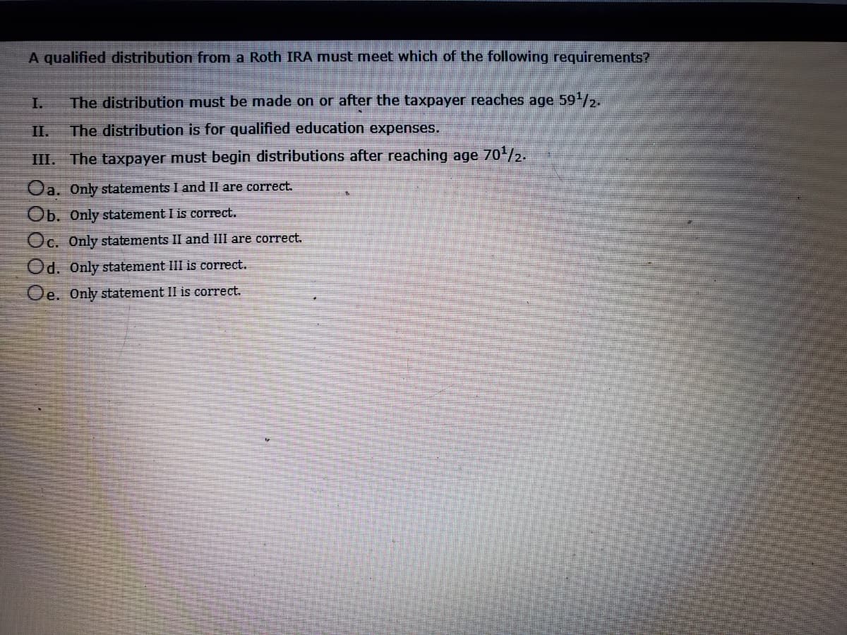 A qualified distribution from a Roth IRA must meet which of the following requirements?
I.
The distribution must be made on or after the taxpayer reaches age 59/2.
II.
The distribution is for qualified education expenses.
III. The taxpayer must begin distributions after reaching age 70/2.
Oa. Only statements I and II are correct.
Ob. Only statement I is correct.
Oc. Only statements II and III are correct.
Od. Only statement III is correct.
Oe. Only statement II is correct.
