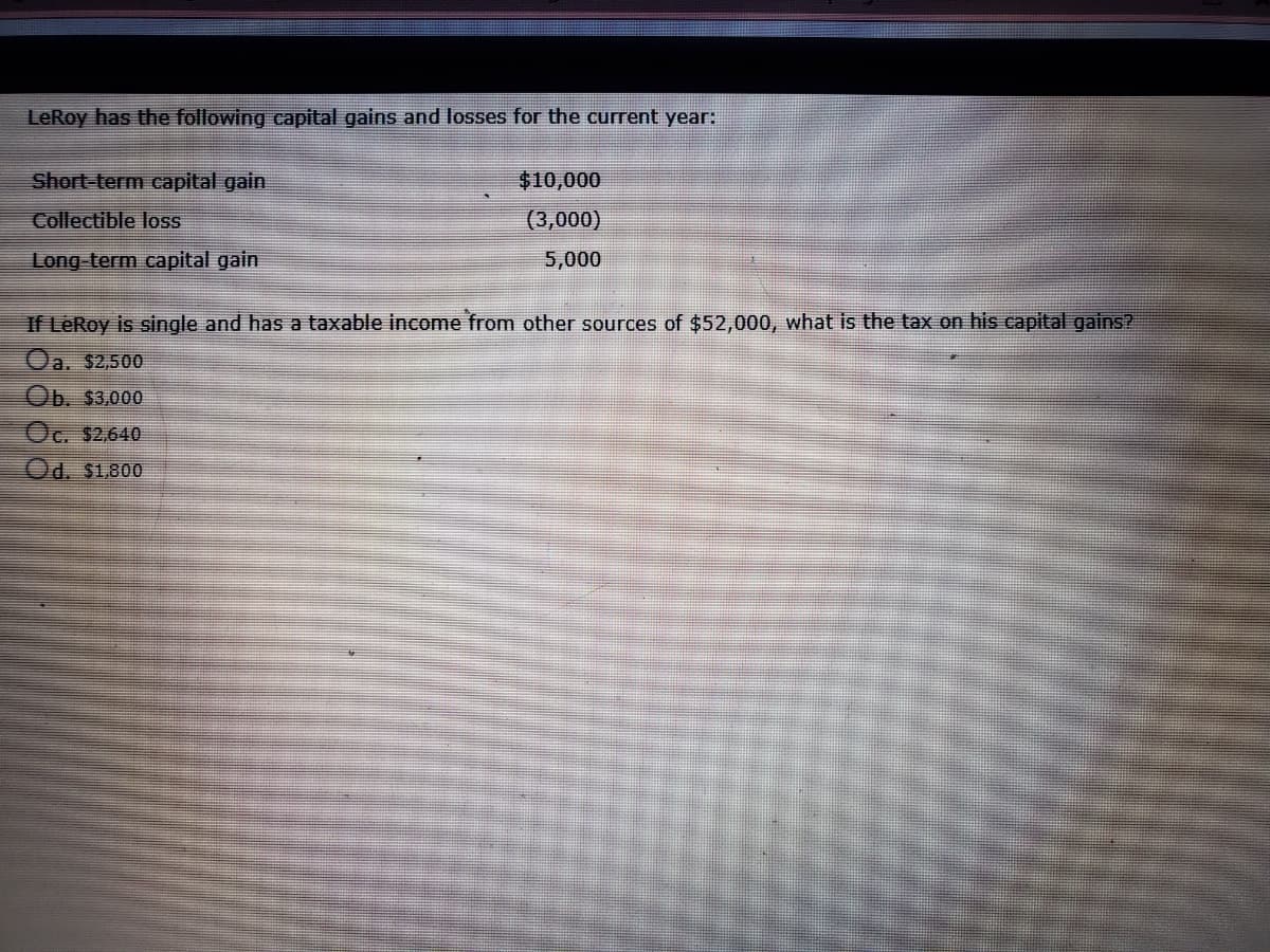 LeRoy has the following capital gains and losses for the current year:
Short-term capital gain
$10,000
Collectible loss
(3,000)
Long term capital gain
5,000
If LeRoy is single and has a taxable income from other sources of $52,000, what is the tax on his capital gains?
Oa. $2,500
Ob. $3,000
Oc. $2,640
Od. $1.800
