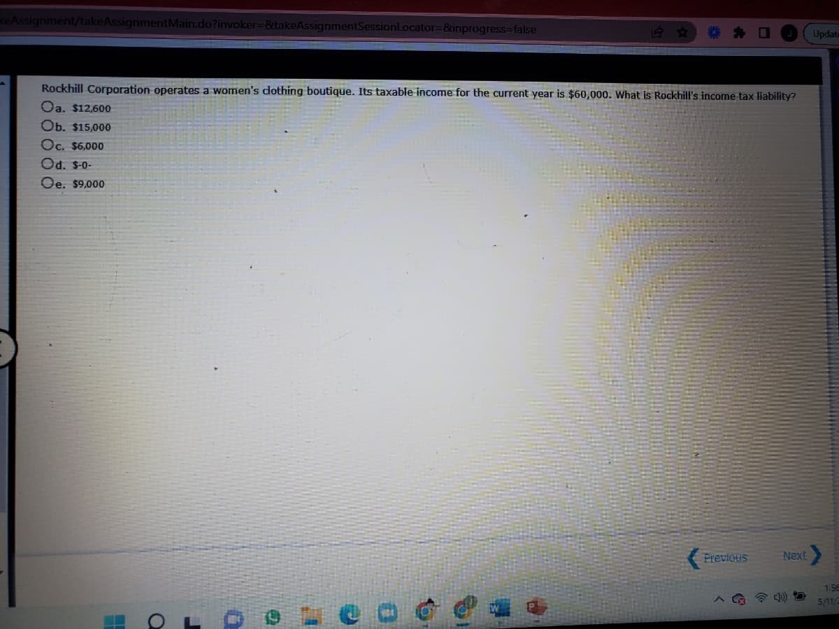 keAssignment/takeAssignmentMain.do?invoker-&takeAssignmentSessionLocator=&inprogress%3false
Update
44
Rockhill Corporation operates a women's clothing boutique. Its taxable income for the current year is $60,000. What is Rockhill's income tax liability?
Oa. $12,600
Ob. $15,000
Oc. $6,000
Od. S-0-
Oe. $9,000
Previous
Next
1:56
5/11/
