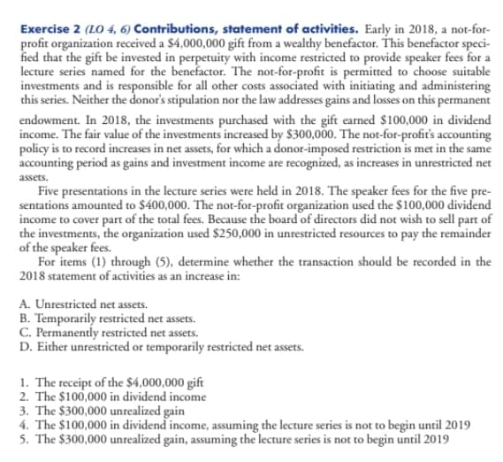 Exercise 2 (LO 4, 6) Contributions, statement of activities. Early in 2018, a not-for-
profit organization received a $4,000,000 gift from a wealthy benefactor. This benefactor speci-
fied that the gift be invested in perpetuity with income restricted to provide speaker fees for a
lecture series named for the benefactor. The not-for-profit is permitted to choose suitable
investments and is responsible for all other costs associated with initiating and administering
this series. Neither the donor's stipulation nor the law addresses gains and losses on this permanent
endowment. In 2018, the investments purchased with the gift earned $100,000 in dividend
income. The fair value of the investments increased by $300,000. The not-for-profiť's accounting
policy is to record increases in net assets, for which a donor-imposed restriction is met in the same
accounting period as gains and investment income are recognized, as increases in unrestricted net
assets.
Five presentations in the lecture series were held in 2018. The speaker fees for the five pre-
sentations amounted to $400,000. The not-for-profit organization used the $100,000 dividend
income to cover part of the total fees. Because the board of directors did not wish to sell part of
the investments, the organization used $250,000 in unrestricted resources to pay the remainder
of the speaker fees.
For items (1) through (5), determine whether the transaction should be recorded in the
2018 statement of activities as an increase in:
A. Unrestricted net assets.
B. Temporarily restricted net assets.
C. Permanently restricted net assets.
D. Either unrestricted or temporarily restricted net assets.
1. The receipt of the $4,000,000 gift
2. The $100,000 in dividend income
3. The $300,000 unrealized gain
4. The $100,000 in dividend income, assuming the lecture series is not to begin until 2019
5. The $300,000 unrealized gain, assuming the lecture series is not to begin until 2019
