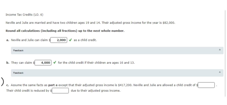 Income Tax Credits (LO. 6)
Neville and Julie are married and have two children ages 19 and 14. Their adjusted gross income for the year is $82,000.
Round all calculations (including all fractions) up to the next whole number.
a. Neville and Julie can claim s
2,000 V as a child credit.
Feedback
b. They can claim
4,000
for the child credit if their children are ages 16 and 13.
Feedback
c. Assume the same facts as part a except that their adjusted gross income is $417,200. Neville and Julie are allowed a child credit of $
Their child credit is reduced by s
due to their adjusted gross income.
