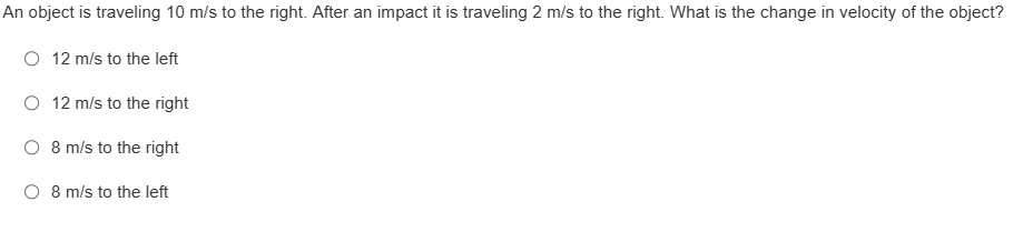 An object is traveling 10 m/s to the right. After an impact it is traveling 2 m/s to the right. What is the change in velocity of the object?
O 12 m/s to the left
O 12 m/s to the right
O 8 m/s to the right
O 8 m/s to the left