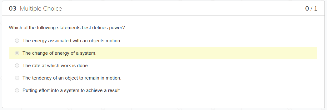 03 Multiple Choice
Which of the following statements best defines power?
O The energy associated with an objects motion.
The change of energy of a system.
O The rate at which work is done.
O The tendency of an object to remain in motion.
O Putting effort into a system to achieve a result.
0/1