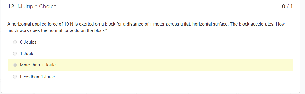 12 Multiple Choice
A horizontal applied force of 10 N is exerted on a block for a distance of 1 meter across a flat, horizontal surface. The block accelerates. How
much work does the normal force do on the block?
O 0 Joules
O 1 Joule
More than 1 Joule
0/1
O Less than 1 Joule