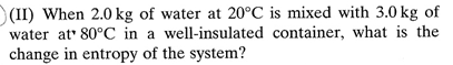 (II) When 2.0 kg of water at 20°C is mixed with 3.0 kg of
water at 80°C in a well-insulated container, what is the
change in entropy of the system?
