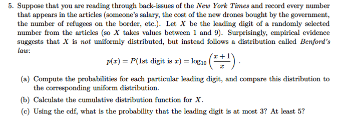 5. Suppose that you are reading through back-issues of the New York Times and record every number
that appears in the articles (someone's salary, the cost of the new drones bought by the government,
the number of refugees on the border, etc.). Let X be the leading digit of a randomly selected
number from the articles (so X takes values between 1 and 9). Surprisingly, empirical evidence
suggests that X is not uniformly distributed, but instead follows a distribution called Benford's
law:
p(æ) = P(1st digit is ') = log10 () .
(a) Compute the probabilities for each particular leading digit, and compare this distribution to
the corresponding uniform distribution.
(b) Calculate the cumulative distribution function for X.
(c) Using the cdf, what is the probability that the leading digit is at most 3? At least 5?
