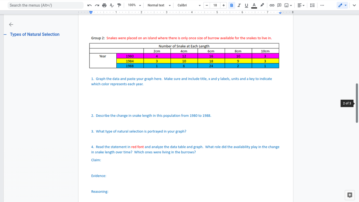 Search the menus (Alt+/)
BI U A
100%
Normal text
Calibri
18
+
...
2
I 3 II| I4 | 5
6
- Types of Natural Selection
Group 2: Snakes were placed on an island where there is only once size of burrow available for the snakes to live in.
Number of Snake at Each Length
2cm
4cm
бст
8cm
10cm
Year
1980
4
12
16
10
3.
1984
10
18
3
1988
1
6
24
2.
1
1. Graph the data and paste your graph here. Make sure and include title, x and y labels, units and a key to indicate
which color represents each year.
2 of 3
2. Describe the change in snake length in this population from 1980 to 1988.
3. What type of natural selection is portrayed in your graph?
4. Read the statement in red font and analyze the data table and graph. What role did the availability play in the change
in snake length over time? Which ones were living in the burrows?
Claim:
Evidence:
Reasoning:
