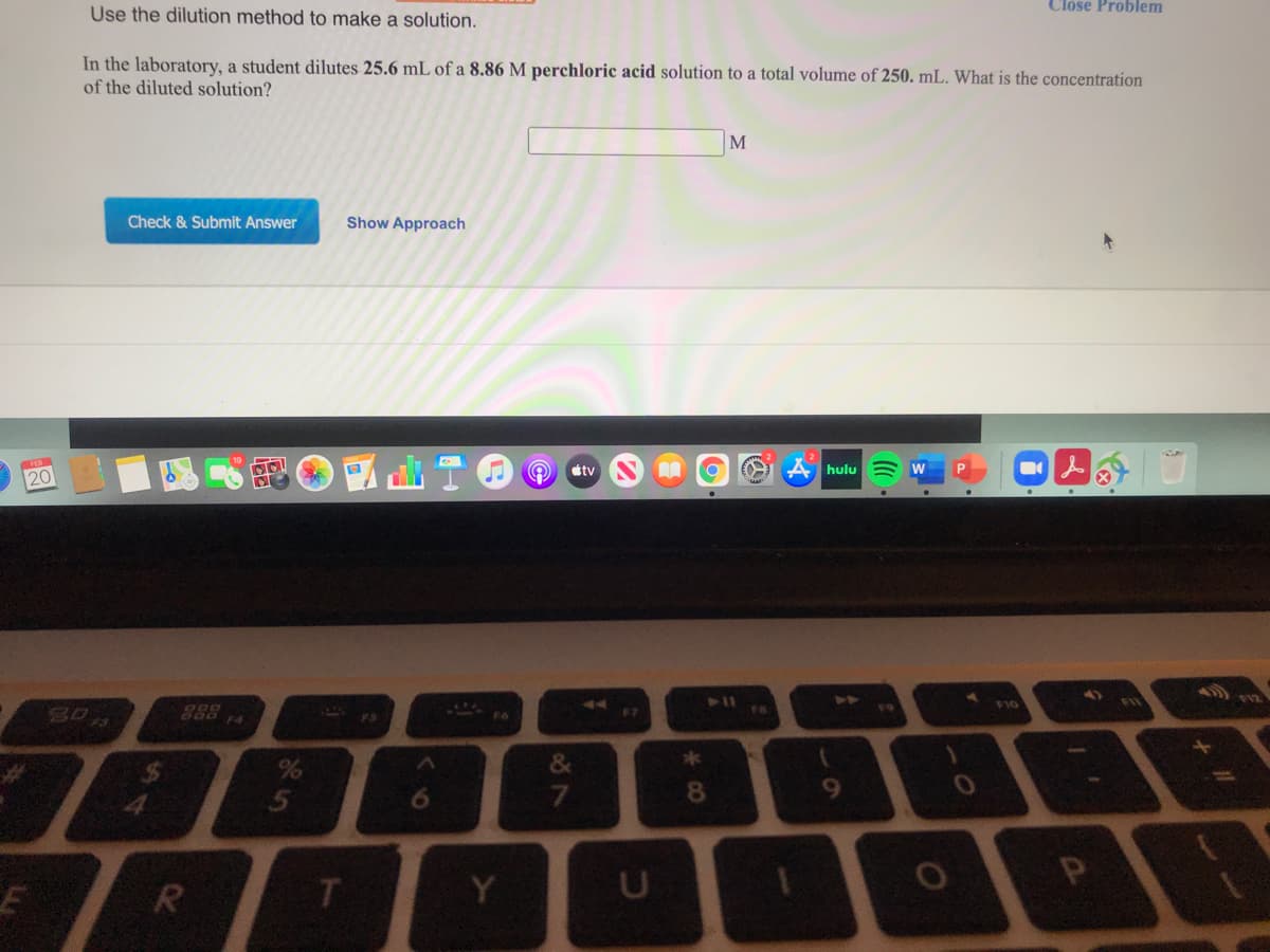 Close Problem
Use the dilution method to make a solution.
In the laboratory, a student dilutes 25.6 mL of a 8.86 M perchloric acid solution to a total volume of 250. mL. What is the concentration
of the diluted solution?
M
Check & Submit Answer
Show Approach
étv
A hulu
20
888
TAS
F7
&
6.
7
8.
R
T.
Y
24
