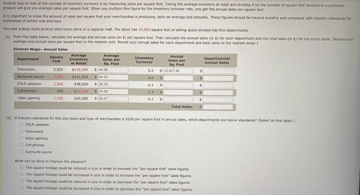 Another way to look at the concept of inventory turnover is by measuring sales per square foot. Taking the average inventory at retail and dividing it by the number of square feet devoted to a particular
product will give you average sales per square foot. When you multiply this figure by the inventory turnover rate, you get the annual sales per square foot.
It is important to know the amount of sales per square foot your merchandise is producing, both on average and annually. These figures should be tracked monthly and compared with industry standards for
businesses of similar size and type.
You own a large multi product electronics store in a regional mall. The store has 10,600 square feet of selling space divided into five departments.
(a) From the table below, calculate the average and annual sales (in $) per square foot. Then calculate the annual sales (in $) for each department and the total sales (in $) for the entire store. (Round your
average and annual sales per square foot to the nearest cent. Round your annual sales for each department and total sales to the nearest dollar.)
Electron Magic-Annual Sales
Average
Inventory
at Retail
Average
Sales per
Sq. Foot
Annual
Sales per
Sq. Foot
$ 12,917.92
Square
Feet
Inventory
Turnover
Departmental
Annual Sales
Department
Televisions
3,500
$155,000
$ 44.29
5.2
Surround sound
2,600
$141,000
$ 54.23
4.6
24
$
DSLR cameras
2,300
$38,500
$ 16.74
4.1
$
2$
Cell phones
500
$12,100
$ 24.20
2.3
$4
$
Video gaming
1,700
$45,000
$ 26.47
4.7
$4
$
Total Sales:
$4
(b) If industry standards for this size store and type of merchandise is $200 per square foot in annual sales, which departments are below standards? (Select all that apply.)
O DSLR cameras
O Televisions
O Video gaming
O Cell phones
O Surround sound
What can be done to improve the situation?
O The square footage could be reduced in size in order to increase the "per square foot" sales figures.
O The square footage could be increased in size in order to increase the "per square foot" sales figures.
O The square footage could be reduced in size in order to decrease the "per square foot" sales figures.
O The square footage could be increased in size in order to decrease the "per square foot" sales figures.
