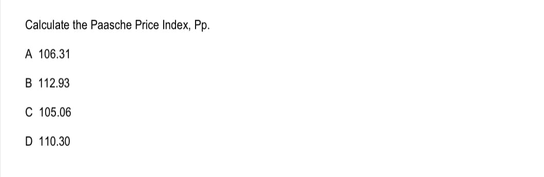 Calculate the Paasche Price Index, Pp.
A 106.31
B 112.93
C 105.06
D 110.30
