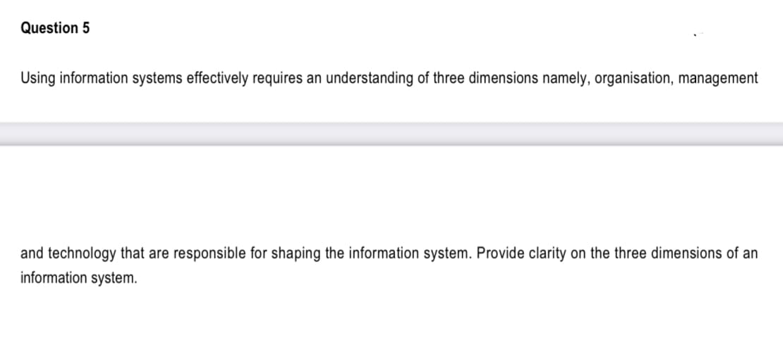 Question 5
Using information systems effectively requires an understanding of three dimensions namely, organisation, management
and technology that are responsible for shaping the information system. Provide clarity on the three dimensions of an
information system.
