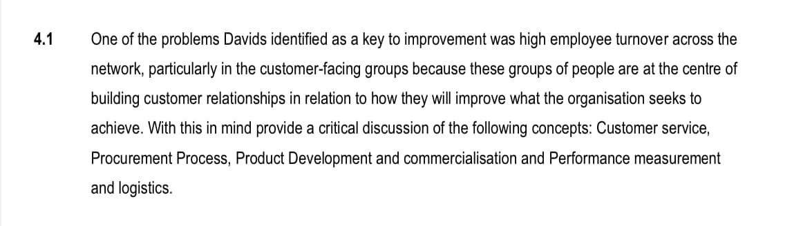 4.1
One of the problems Davids identified as a key to improvement was high employee turnover across the
network, particularly in the customer-facing groups because these groups of people are at the centre of
building customer relationships in relation to how they will improve what the organisation seeks to
achieve. With this in mind provide a critical discussion of the following concepts: Customer service,
Procurement Process, Product Development and commercialisation and Performance measurement
and logistics.
