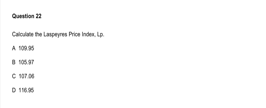 Question 22
Calculate the Laspeyres Price Index, Lp.
A 109.95
B 105.97
C 107.06
D 116.95
