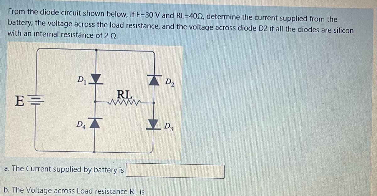 From the diode circuit shown below, If E=30 V and RL=400, determine the current supplied from the
battery, the voltage across the load resistance, and the voltage across diode D2 if all the diodes are silicon
with an internal resistance of 2 Q.
D1
D2
RL
D, A
D3
a. The Current supplied by battery is
b. The Voltage across Load resistance RL is
