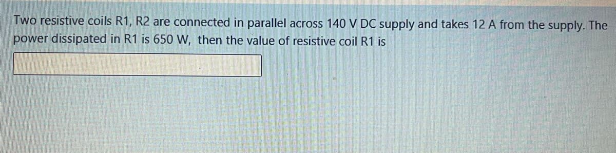 Two resistive coils R1, R2 are connected in parallel across 140 V DC supply and takes 12 A from the supply. The
power dissipated in R1 is 650 W, then the value of resistive coil R1 is
