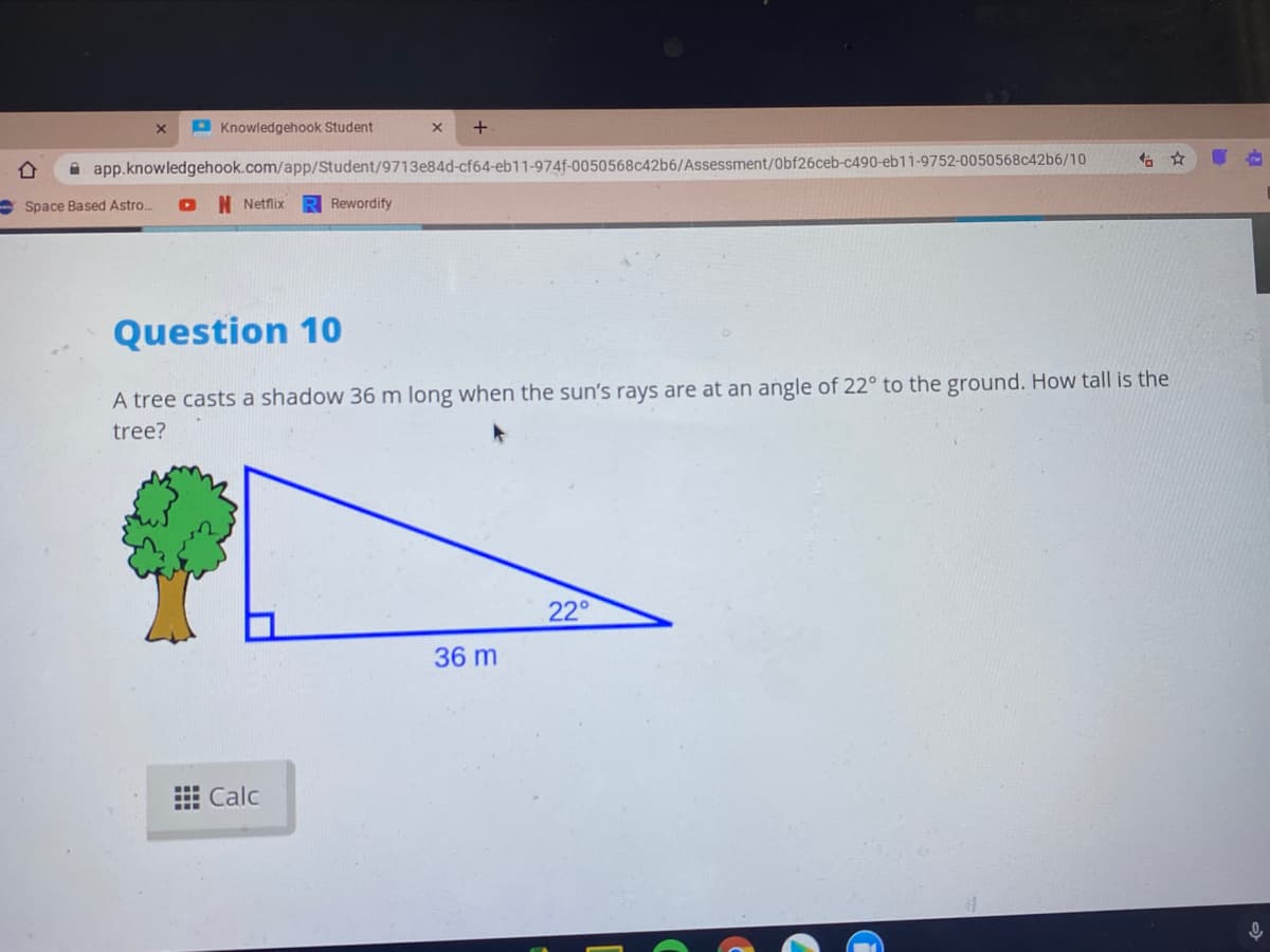 P Knowledgehook Student
+
A app.knowledgehook.com/app/Student/9713e84d-cf64-eb11-974f-0050568c42b6/Assessment/Obf26ceb-c490-eb11-9752-0050568c42b6/10
E Space Based Astro.
N Netflix
Rewordify
Question 10
A tree casts a shadow 36 m long when the sun's rays are at an angle of 22° to the ground. How tall is the
tree?
22°
36 m
E Calc
