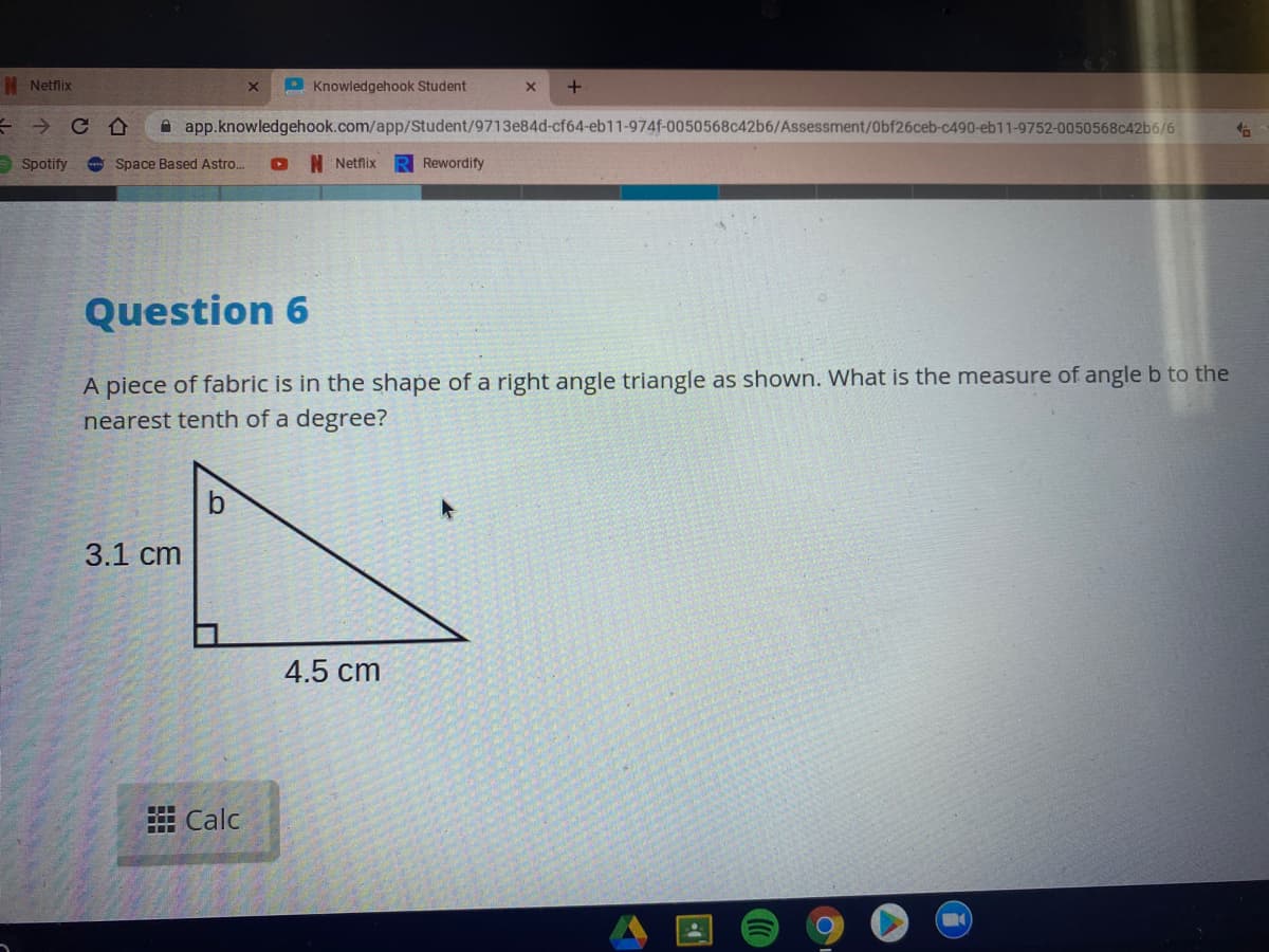 N Netflix
P Knowledgehook Student
A app.knowledgehook.com/app/Student/9713e84d-cf64-eb11-974f-0050568c42b6/Assessment/Obf26ceb-c490-eb11-9752-0050568c42b6/6
- Spotify
Space Based Astro.
N Netfix
Rewordify
Question 6
A piece of fabric is in the shape of a right angle triangle as shown. What is the measure of angle b to the
nearest tenth of a degree?
3.1 cm
4.5 cm
# Calc
