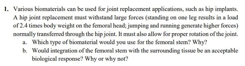 1. Various biomaterials can be used for joint replacement applications, such as hip implants.
A hip joint replacement must withstand large forces (standing on one leg results in a load
of 2.4 times body weight on the femoral head; jumping and running generate higher forces)
normally transferred through the hip joint. It must also allow for proper rotation of the joint.
a. Which type of biomaterial would you use for the femoral stem? Why?
b. Would integration of the femoral stem with the surrounding tissue be an acceptable
biological response? Why or why not?
