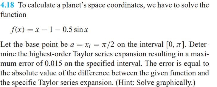 4.18 To calculate a planet's space coordinates, we have to solve the
function
f(x) = x – 1 – 0.5 sin x
Let the base point be a = x; = T /2 on the interval [0, 1]. Deter-
mine the highest-order Taylor series expansion resulting in a maxi-
mum error of 0.015 on the specified interval. The error is equal to
the absolute value of the difference between the given function and
the specific Taylor series expansion. (Hint: Solve graphically.)
