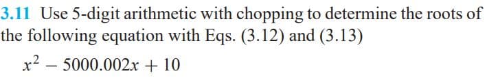 3.11 Use 5-digit arithmetic with chopping to determine the roots of
the following equation with Eqs. (3.12) and (3.13)
x2 – 5000.002x + 10
