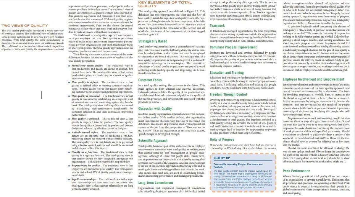 attempt to adopt the total quality approach. This is because
they look at total quality as just another management innova-
tion rather than as a whole new way of doing business that
requires an entirely new corporate culture. Too few organiza-
tions begin the implementation of total quality with the long-
term commitnment to change that is necessary for success.
KEY ELEMENTS OF TOTAL
QUALITY
improvement of products, processes, and people in order to
prevent problems before they occur. The traditional view of
quality saw employees as passive workers who followed or-
ders given by supervisors and managers. It was their labor,
not their brains, that was wanted. With total quality, employ-
behind management-labor discord ad infinitum without
achieving consensus. From the perspective of total quality, who
or what is to blame for adversarial management-labor rela-
tions is irrelevant. What is important is this: To apply the total
quality
The total quality approach was defined in Figure 1.2. This
definition has two components: the what and the how of
total quality. What distinguishes total quality from other ap-
proaches to doing business is the how component of the defi-
nition. This component has several critical elements, each of
which is explained in the remainder of this section and all
of which relate to one of the components of the three-legged
stool in l'igurc 1.1.
approach,
This means that internal politics have no place in a total quality
cation. Rather, collaboration should be the norm.
organizations must have unity of purpose.
to think and make recommendations for
ees are empowered
continual improvement. They are also shown the control
boundaries within which they must work and are given free-
organization.
question
TWO VIEWS OF QUALITY
Teamwork
frequently asked concerning
this clement of
total quality is "Does unity of purpose mean that unions will
no longer be needed?" The answer is that unity of purpose has
The total quality philosophy introduced a whole new way
of looking at quality. The traditional view of quality mea-
sured process performance in defective parts per hundred
produced. With total quality, the same measurement is
livuglıt of in te HIs of defeutive parls per million pruduced.
The traditional view focused on after-the-fact inspections
of products. With total quality, the emphasis is on continual
In traditionally managed organizations, the best competitive
efforts are often among departments within the organization.
Internal competition tends to use energy that should be focused
on improving quality and, in turn, external competitiveness.
dom to make decisions within those boundaries.
The traditional view of quality expected one improve-
nothing to do with whether unions are needed. Collective bar-
ment per employee per year. Total quality organizations
per cimpioyee
expect to make at least ten or more improvements per em-
gaining is about wages, benefits, and working conditions, not
about
Dout corporate purpose and vision. Employees should fel
more involved and empowered in a total quality setting than in
Strategically Based
ployee per year. Organizations that think traditionally focus
on short-term profits. The total quality approach focuses on
Total quality organizations have a comprehensive strategic
plan that contains at least the following elements: vision, mis-
sion, broad objectives, and activities that must be completed
to accomplish the broad objectives. The strategic plan of a
total quality organization is designed to give it a sustainable
competitive advantage in the marketplace. The competitive
advantages of a total quality organization are geared toward
achieving world-leading quality and improving on it, con-
tinually and forever.
Continual Process Improvement
managed
goal of total quality i
a traditionally managed situation, but the g
to enhance competitiveness, not to eliminate unions. For exam-
is
long-term profits and continual improvement.
The following statements summarize some of the major
differences between the traditional view of quality and the
total quality perspective:
Products are developed and services delivered by people
using processes within environments (systems). To continu-
ally improve the quality of products or services-which is a
fundamental goal in a total quality setting-it is necessary to
continually improve systems.
ple, in Japan, where companies are known for achieving unity of
purpose, unions are still very much in evidence. Unity of pur-
pose does not necessarily mean that labor and management will
• Productivity versus quality. The traditional view is
that productivity and quality are always in conflict. You
cannot have both. The total quality view is that lasting
productivity gains are made only as a result of quality
improvements.
- How quality is defined. The traditional view is that
quality is defined solely as meeting customer specifica-
tions. The total quality view is that quality means satisfy-
ing customer needs and exceeding customer expectations.
. How quality is measured. The traditional view is that
quality is measured by establishing an acceptable level
of nonconformance and measuring against that hench-
mark. The total quality view is that quality is measured
by establishing high-performance benchmarks for
customer satisfaction and then continually improving
performance.
quality is achieved. The traditional view is that
quality is inspected into the product. The total quality
view is that quality is determined by product and process
design and achieved by effective control techniques.
Attitude toward defects. The traditional view is that
defects are an expected part of producing a product.
Measuring detects per hundred is an acceptable standard.
The total quality view is that defects are to be prevented
using effective control systems and should be measured
in defects per million (Six Sigma).
always agree on wages, benetits, and working conditions, but it
does mean that all employees work toward the common goal.
Education and Training
Education and training are fundamental to total quality be-
cause they represent the best way to improve people on a con-
tinual basis. It is through education and training that people
who know how to work hard learn how to also work smart.
Customer Focus
Employee Involvement and Empowerment
In a total quality setting, the customer is the driver. This
point applies to both internal and external customers.
External customers define the quality of the product or ser-
vice delivered. Internal customers help define the quality of
the people, processes, and environments associated with the
products or services.
Employee involvement and empowerment is one of the most
misunderstood elements of the total quality approach and
one of the most misrepresented by its detractors. The basis
for involving employees is twofold. First, it increases the
Freedom Through Control
15
fa good decision, a better plan, or a more ef-
Involving and empowering employees is fundamental to total
quality as a way to simultaneously bring more minds to bear
on the decision-making process and increase the ownership
improvement by bringing more minds to bear on the
situation-not just any minds but the minds of the people
who are closest to the work in question. Second, it promotes
ownership of decisions by involving the people who will
have to implement them.
fective
Obsession with Quality
employees feel about decisions that are made. Total
- renb
ment as a loss of management control, when in fact control
is fundamental to total quality. The freedoms enjoyed in a
quality setting are actually the result of well-planned
and well-carried-out controls. Controls such as scientific
methodologies lead to freedom by empowering employees
ity detractors sometimes mistakenly see employee involve-
In a total quality organization, internal and external custom-
ers define quality. With quality defined, the organization
must then become obsessed with meeting or exceeding this
definition. This means all personnel at all levels approach all
aspects of the job from the perspective of "How can we do
this better?" When an organization is obscssed with quality,
good enough" is never good enough.
Empowerment means not just involving people but also
involving them in ways that give them a real voice. One of
the
How
total
ways this can be done is by structuring work that allows
employees to make decisions concerning the improvement
of work processes within well-specified parameters. Should
a machinist be allowed to unilaterally drop a vendor if the
vendor delivers substandard material? No. However, the ma-
chinist should have an avenue for offering his or her input
into the matter.
Should the same machinist be allowed to change the
way she sets up her machine? If by so doing she can improve
her part of the process without adversely affecting someone
else's, yes. Having done so, her next step should be to show
other machinists her innovation so that they might try it.
to solve problems within their scope of control.
Scientific Approach
Unity of Purpose
Historically, management and lahor have had an adversarial
relationship in U.S. industry. One could debate the reasons
Total qualty detractors put off by such concepts as employee
empowerment sometimes view total quality as nothing more
than another name for "soft" management or "people" man-
agement. Although it is true that people skills, involvement,
and empowerment are important in a total quality setting, they
represent only a part of the equation. Another important part
is the use of the scientific approach in structuring work and in
making decisions and solving problems that relate to the work.
This means that hard data are used in establishing bench-
marks, monitornıng performance, and makıng improvements.
a function. The traditional view is that
Quality as
quality is a separate function. The total quality view is
that quality should be fully integrated throughout the
organization-it should be everybody's responsibility.
. Responsibility for quality. The traditional view is that
employees are blamed for poor quality. The total quality
view is that at least 85% of quality problems are manage-
ment's fault.
QUALITY TIP
Cuntinually Improving People, Processes, and
Products
Peak Performance
The total quality approach seeks to improve everything all the
time forever. This mears that it encompasses continually im-
proving (1) how well people are able to do their jobs, (2) how well
processes perform, and (3) the quality of products and services
pruvidesd Ly the peuple ad prucsss. Tu autieve tulal quality, it
is necessary to focus more on solving problems and continually
improving and less on blaming individuals for problems.
When effectively practiced, total quality allows every aspect
of an organization to operate at peak levels. This means that
all personnel and processes are operating at their best. Peak
performance is essential to organizations that operate in a
global environment where competition is intense, constant,
and unforgiving.
• Supplier relationships. The traditional view is that sup-
plici selatiouslips are slunt term and Lust driven. The
total quality view is that supplier relationships are long
term and quality oriented.
Long-Term Commitment
Organizations that implement management innovations
after attending short-term seminars often fail in their initial
