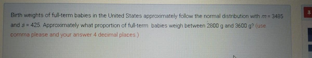 Birth weights of full-term babies in the United States approximately follow the normal distribution with m = 3485
and s = 425 Approximately what proportion of full-term babies weigh between 2800 g and 3600 g? (use
comma please and your answer 4 decimal places.)
