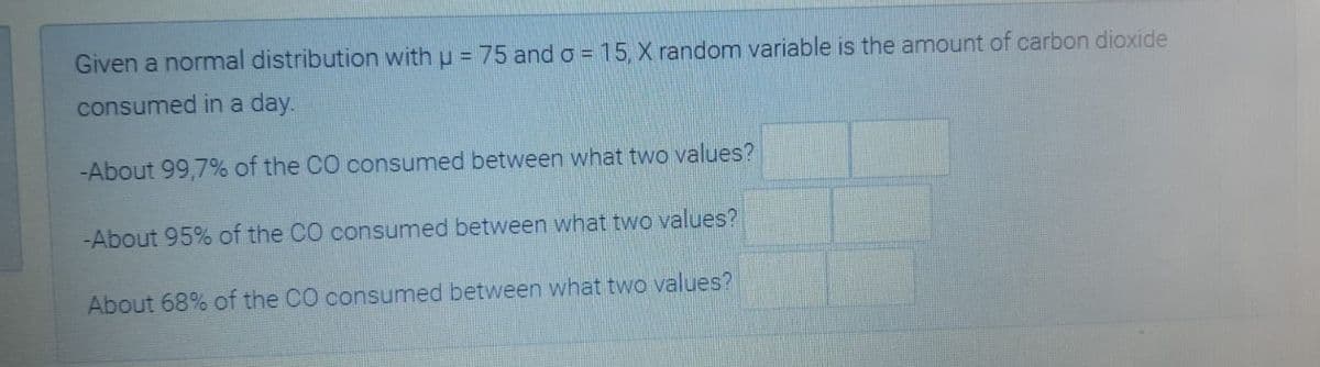 Given a normal distribution with u = 75 ando = 15, X random variable is the amount of carbon dioxide
consumed in a day.
-About 99,7% of the CO consumed between what two values?
-About 95% of the CO consumed between what two values?
About 68% of the CO consumed between what two values?
