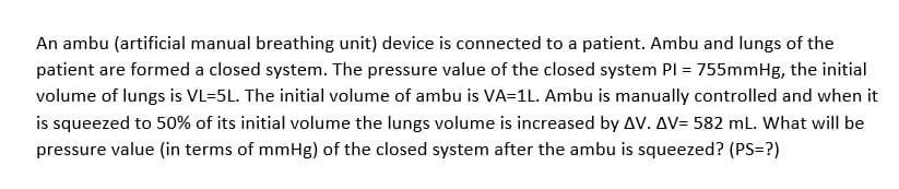 An ambu (artificial manual breathing unit) device is connected to a patient. Ambu and lungs of the
patient are formed a closed system. The pressure value of the closed system PI = 755mmHg, the initial
volume of lungs is VL=5L. The initial volume of ambu is VA=1L. Ambu is manually controlled and when it
is squeezed to 50% of its initial volume the lungs volume is increased by AV. AV= 582 mL. What will be
pressure value (in terms of mmHg) of the closed system after the ambu is squeezed? (PS=?)

