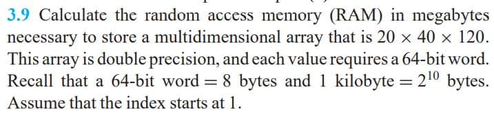 3.9 Calculate the random access memory (RAM) in megabytes
necessary to store a multidimensional array that is 20 x 40 x 120.
This array is double precision, and each value requires a 64-bit word.
Recall that a 64-bit word = 8 bytes and 1 kilobyte = 210 bytes.
Assume that the index starts at 1.
