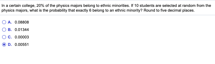 In a certain college, 20% of the physics majors belong to ethnic minorities. If 10 students are selected at random from the
physics majors, what is the probability that exactly 6 belong to an ethnic minority? Round to five decimal places.
A. 0.08808
B. 0.01344
c. 0.00003
D. 0.00551
