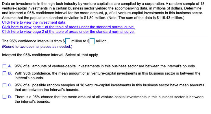 Data on investments in the high-tech industry by venture capitalists are compiled by a corporation. A random sample of 18
venture-capital investments in a certain business sector yielded the accompanying data, in millions of dollars. Determine
and interpret a 95% confidence interval for the mean amount, µ, of all venture-capital investments in this business sector.
Assume that the population standard deviation is $1.80 million. (Note: The sum of the data is $119.43 million.)
Click here to view the investment data.
Click here to view page 1 of the table of areas under the standard normal curve.
Click here to view page 2 of the table of areas under the standard normal curve.
The 95% confidence interval is from $ million to $ million.
(Round to two decimal places as needed.)
Interpret the 95% confidence interval. Select all that apply.
O A. 95% of all amounts of venture-capital investements in this business sector are between the interval's bounds.
B. With 95% confidence, the mean amount of all venture-capital investments in this business sector is between the
interval's bounds.
O c. 95% of all possible random samples of 18 venture-capital investments in this business sector have mean amounts
that are between the interval's bounds.
] D. There is a 95% chance that the mean amount of all venture-capital investments in this business sector is between
the interval's bounds.
