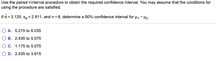 Use the paired t-interval procedure to obtain the required confidence interval. You may assume that the conditions for
using the procedure are satisfied.
If d = 3.125, sa = 2.911, and n = 8, determine a 90% confidence interval for u, - µ2.
O A. 0.215 to 6.035
B. 2.435 to 5.075
Oc. 1.175 to 5.075
O D. 2.435 to 3.815
