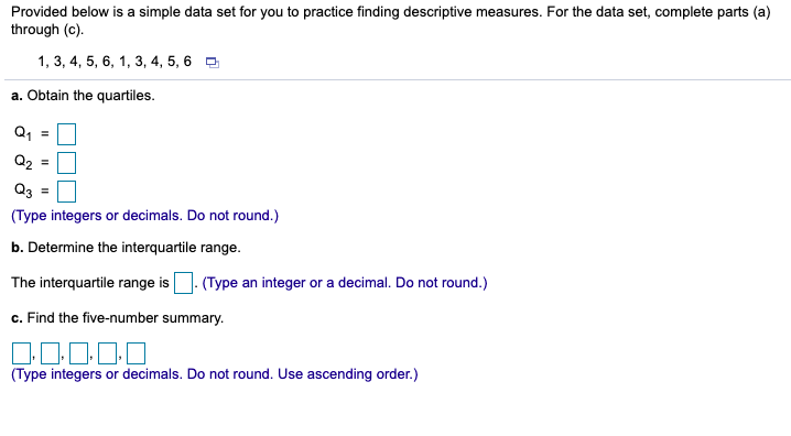 Provided below is a simple data set for you to practice finding descriptive measures. For the data set, complete parts (a)
through (c).
1, 3, 4, 5, 6, 1, 3, 4, 5, 6 O
a. Obtain the quartiles.
Q, =
Q2
Q3 =
(Type integers or decimals. Do not round.)
b. Determine the interquartile range.
The interquartile range is
(Type an integer or a decimal. Do not round.)
c. Find the five-number summary.
(Type integers or decimals. Do not round. Use ascending order.)
