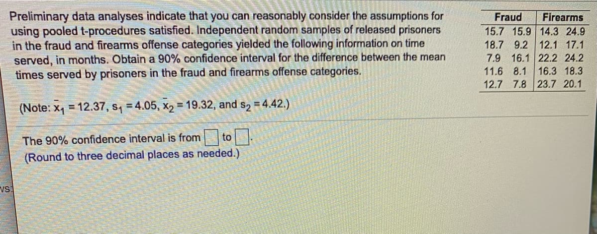 ### Analyzing Time Served by Prisoners in Different Offense Categories

#### Overview

Preliminary data analyses indicate that you can reasonably consider the assumptions for using pooled t-procedures satisfied. Independent random samples of released prisoners in the fraud and firearms offense categories yielded the following information on time served, in months. Our objective is to obtain a 90% confidence interval for the difference between the mean times served by prisoners in the fraud and firearms offense categories.

#### Data Summary

- Fraud Sample Mean (\( \overline{x}_1 \)): 12.37 months
- Fraud Sample Standard Deviation (\( s_1 \)): 4.05 months
- Firearms Sample Mean (\( \overline{x}_2 \)): 19.32 months
- Firearms Sample Standard Deviation (\( s_2 \)): 4.42 months

The data obtained from the samples are as follows:

|          | Fraud  | Firearms |
|----------|--------|----------|
| Sample 1 | 15.7   | 15.9     |
| Sample 2 | 14.3   | 24.9     |
| Sample 3 | 18.7   | 9.2      |
| Sample 4 | 12.1   | 17.1     |
| Sample 5 | 7.9    | 16.1     |
| Sample 6 | 22.2   | 24.2     |
| Sample 7 | 11.6   | 8.1      |
| Sample 8 | 16.3   | 18.3     |
| Sample 9 | 12.7   | 7.8      |
| Sample 10| 23.7   | 20.1     |

(Note: \( \overline{x}_1 = 12.37 \), \( s_1 = 4.05 \), \( \overline{x}_2 = 19.32 \), and \( s_2 = 4.42 \))

#### Confidence Interval Calculation

To compute a 90% confidence interval for the difference between the means (\( \mu_1 - \mu_2 \)) of the two groups, you can use the formula for the confidence interval for the difference between two means:

\[ CI = (\overline{x}_1 - \overline{x}_2) \pm t \cd