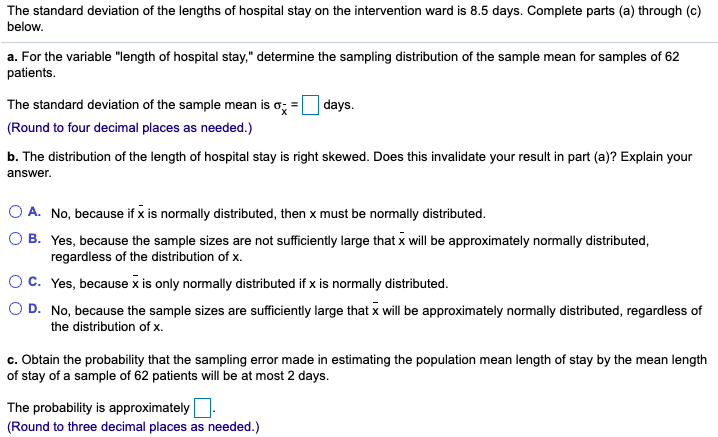 The standard deviation of the lengths of hospital stay on the intervention ward is 8.5 days. Complete parts (a) through (c)
below.
a. For the variable "length of hospital stay," determine the sampling distribution of the sample mean for samples of 62
patients.
The standard deviation of the sample mean is o; =
days.
(Round to four decimal places as needed.)
b. The distribution of the length of hospital stay is right skewed. Does this invalidate your result in part (a)? Explain your
answer.
O A. No, because if x is normally distributed, then x must be normally distributed.
O B. Yes, because the sample sizes are not sufficiently large that x will be approximately normally distributed,
regardless of the distribution of x.
Oc. Yes, because x is only normally distributed if x is normally distributed.
O D. No, because the sample sizes are sufficiently large that x will be approximately normally distributed, regardless of
the distribution of x.
c. Obtain the probability that the sampling error made in estimating the population mean length of stay by the mean length
of stay of a sample of 62 patients will be at most 2 days.
The probability is approximately
(Round to three decimal places as needed.)
