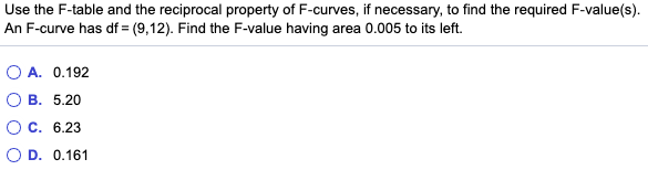 Use the F-table and the reciprocal property of F-curves, if necessary, to find the required F-value(s).
An F-curve has df = (9,12). Find the F-value having area 0.005 to its left.
O A. 0.192
В. 5.20
О с. 6.23
O D. 0.161
