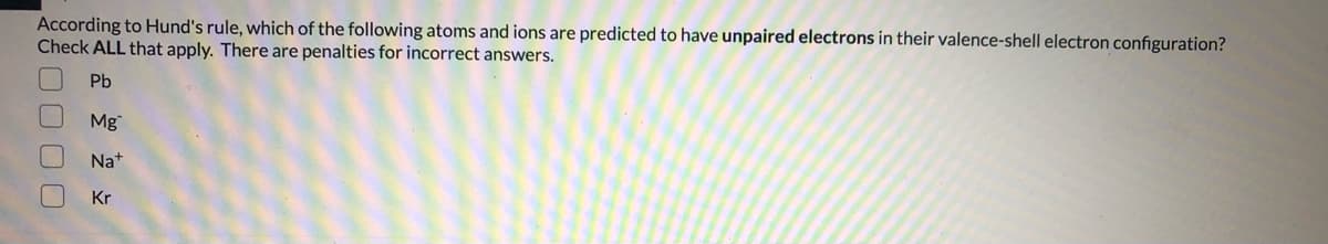 According to Hund's rule, which of the following atoms and ions are predicted to have unpaired electrons in their valence-shell electron configuration?
Check ALL that apply. There are penalties for incorrect answers.
Pb
Mg
Na+
Kr
00 00
