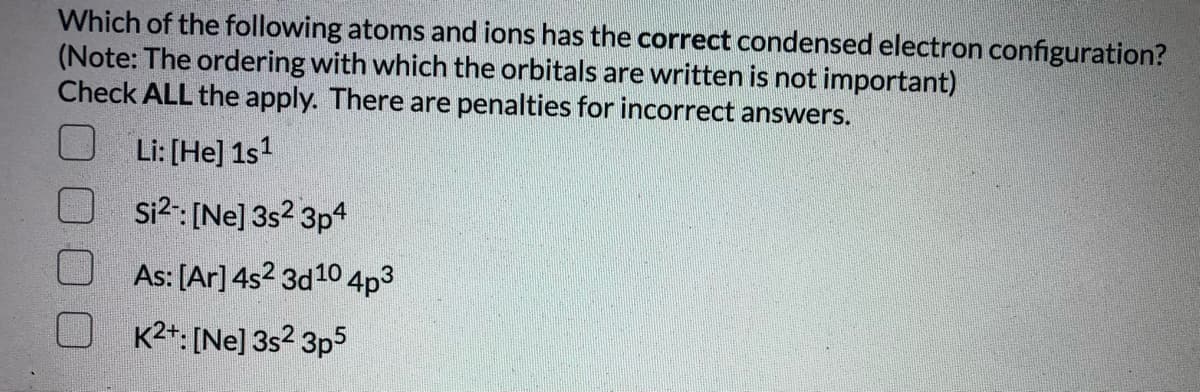 Which of the following atoms and ions has the correct condensed electron configuration?
(Note: The ordering with which the orbitals are written is not important)
Check ALL the apply. There are penalties for incorrect answers.
Li: [He] 1s?
Si?: [Ne] 3s2 3p4
As: [Ar]4s2 3d10 4p3
K2+: [Ne] 3s? 3p5
