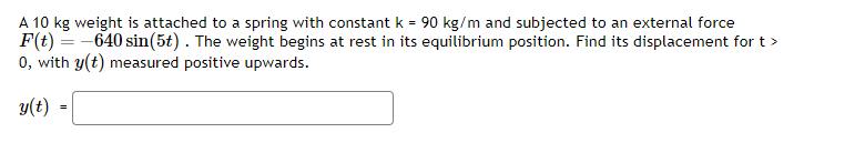 A 10 kg weight is attached to a spring with constant k = 90 kg/m and subjected to an external force
F(t) = -640 sin(5t). The weight begins at rest in its equilibrium position. Find its displacement for t >
0, with y(t) measured positive upwards.
y(t)