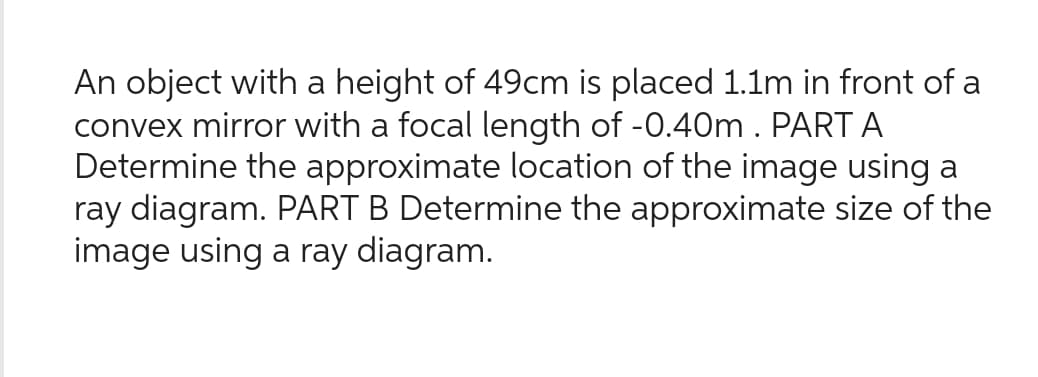 An object with a height of 49cm is placed 1.1m in front of a
convex mirror with a focal length of -0.40m. PART A
Determine the approximate location of the image using a
ray diagram. PART B Determine the approximate size of the
image using a ray diagram.