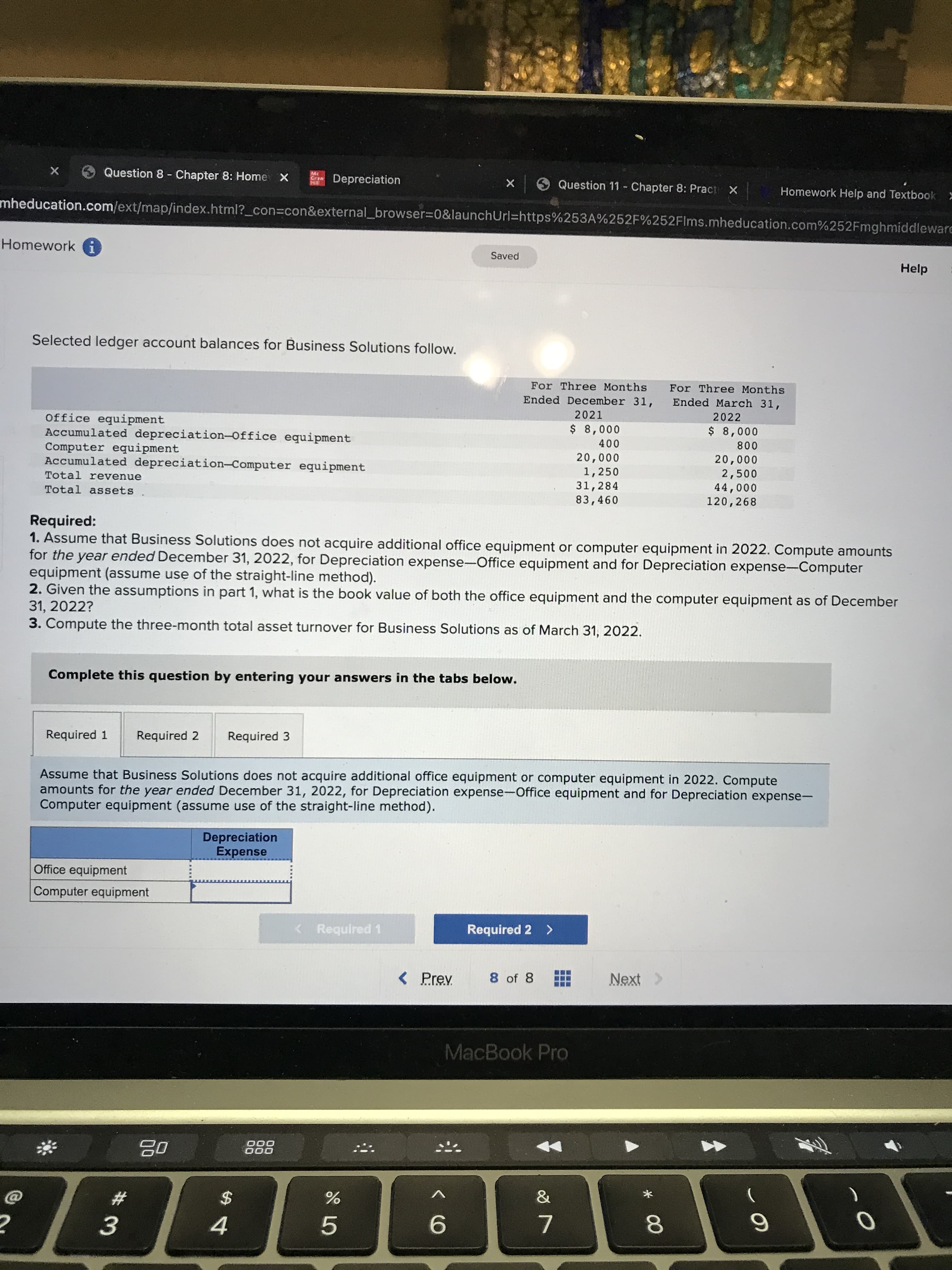 * 00
Question 8 - Chapter 8: Home X
Mc
Depreciation
X Question 11 Chapter 8: Pract X
Homework Help and Textbook >
mheducation.com/ext/map/index.html?_con3con&external_browser%3D0&launchUrl=https%253A%252F%252Flms.mheducation.com%252Fmghmiddleware
Homework i
Saved
Help
Selected ledger account balances for Business Solutions follow.
For Three Months
Ended December 31,
For Three Months
Ended March 31,
2021
2022
Office equipment
Accumulated depreciation-Office equipment
Computer equipment
Accumulated depreciation-Computer equipment
000'8 $
000
000'8 $
008
000'07
000'07
1,250
31,284
83,460
2,500
Total revenue
000'
120,268
Total assets
Required:
1. Assume that Business Solutions does not acquire additional office equipment or computer equipment in 2022. Compute amounts
for the year ended December 31, 2022, for Depreciation expense-Office equipment and for Depreciation expense-Computer
equipment (assume use of the straight-line method).
2. Given the assumptions in part 1, what is the book value of both the office equipment and the computer equipment as of December
31, 2022?
3. Compute the three-month total asset turnover for Business Solutions as of March 31, 2022.
Complete this question by entering your answers in the tabs below.
Required 1
Required 2
Required 3
Assume that Business Solutions does not acquire additional office equipment or computer equipment in 2022. Compute
amounts for the year ended December 31, 2022, for Depreciation expense-Office equipment and for Depreciation expense-
Computer equipment (assume use of the straight-line method).
Depreciation
Expense
Office equipment
Computer equipment
<Required 1
Required 2 >
< Prev
8 of 8
Next >
MacBook Pro
000
000
)
23
2$
9.
7.
4.
5.
3.
