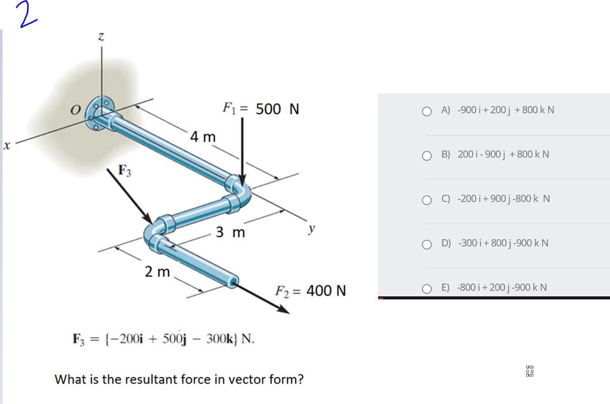 Z.
F1 = 500 N
O A) -900 i + 200 j + 800 k N
4 m
B) 200 i - 900 j + 800 k N
F3
C) -200 i+900 j -800 k N
3 m
O D) -300 i+ 800 j-900 k N
2 m
F2 = 400 N
O E) -800 i+ 200 j-900 k N
F; = {-200i + 500j – 300k} N.
What is the resultant force in vector form?

