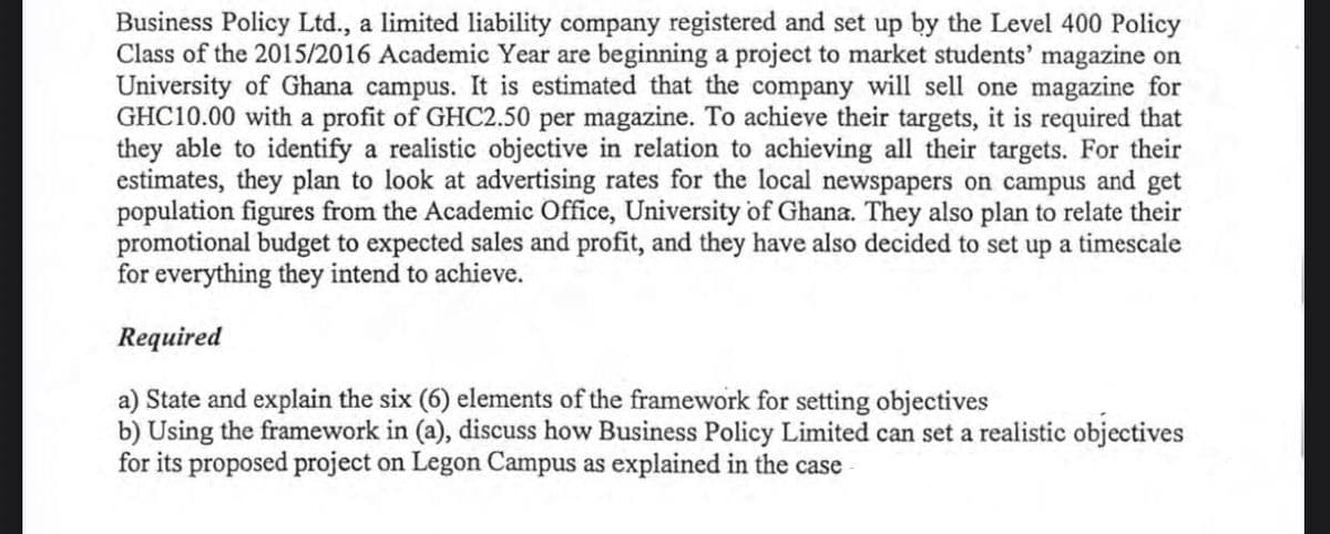 ### Case Study: Business Policy Ltd. - Marketing Students' Magazine at University of Ghana

**Background:**

Business Policy Ltd., a limited liability company registered and set up by the Level 400 Policy Class of the 2015/2016 Academic Year, is beginning a project to market a students' magazine on the University of Ghana campus. The company estimates to sell each magazine for GHC10.00, generating a profit of GHC2.50 per magazine.

To achieve their targets, the company needs to identify realistic objectives to fulfill all their goals. As part of their strategy, they plan to analyze advertising rates in local newspapers on campus and obtain population data from the Academic Office at the University of Ghana. Additionally, they intend to align their promotional budget with expected sales and profit and establish a timescale for achieving their objectives.

**Required:**

a) **State and explain the six (6) elements of the framework for setting objectives.**

b) **Using the framework in (a), discuss how Business Policy Ltd. can set realistic objectives for its proposed project on the Legon Campus as explained in the case.**

---

**Guide for Educators:**

This text provides an example-oriented approach to understanding how Business Policy Ltd. applies business objectives and planning in a real-world context. Educators can use this case study to illustrate the principles of setting and achieving business objectives, engaging students in practical applications of theoretical concepts.