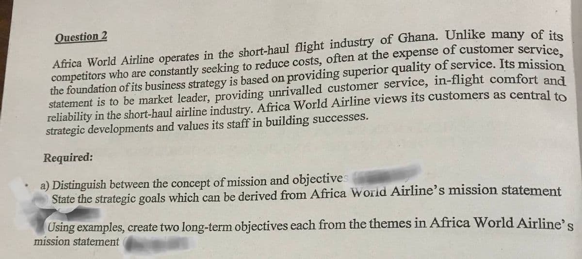 Question 2
Africa World Airline operates in the short-haul flight industry of Ghana. Unlike many of its
competitors who are constantly seeking to reduce costs, often at the expense of customer service,
the foundation of its business strategy is based on providing superior quality of service. Its mission
statement is to be market leader, providing unrivalled customer service, in-flight comfort and
reliability in the short-haul airline industry. Africa World Airline views its customers as central to
strategic developments and values its staff in building successes.
Required:
a) Distinguish between the concept of mission and objectives
State the strategic goals which can be derived from Africa World Airline's mission statement
Using examples, create two long-term objectives each from the themes in Africa World Airline's
mission statement