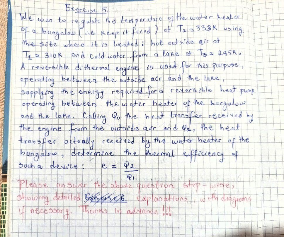Exercise 5
We wan to regulate the temperature of the water heater
of a bungalow (ive keep it fixed) at T₂ -333K using
the site where it is located: hot outside air at
engine
pump
T₁ = 310k and cold water from
A reversible dithermal
is used
for this purpose,
operating between the outside air and the lake,
supplying the energy required for a reversible heat
operating between the water heater of
the bungalow
and the lake. Calling Or, the heat transfer received by
the engine from the outside air and Q2, the heat
transfer actually received by the water heater of the
bungalow, determine the thermal efficiency of
Such a device!
e = 9₂
PH
Please answer the above question step-wise,
showing detailed Eveverse 6. explanations with diagrons
Thanks in advance !!!!
If necessar
a lake at T3 2 285K.
ecessory.
