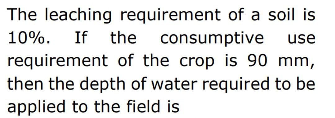 The leaching requirement of a soil is
10%. If the consumptive use
requirement of the crop is 90 mm,
then the depth of water required to be
applied to the field is