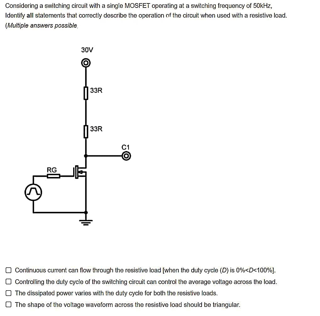 Considering a switching circuit with a single MOSFET operating at a switching frequency of 50kHz,
Identify all statements that correctly describe the operation of the circuit when used with a resistive load.
(Multiple answers possible,
RG
30V
33R
33R
C1
O Continuous current can flow through the resistive load [when the duty cycle (D) is 0%<D<100%].
O Controlling the duty cycle of the switching circuit can control the average voltage across the load.
O The dissipated power varies with the duty cycle for both the resistive loads.
O The shape of the voltage waveform across the resistive load should be triangular.