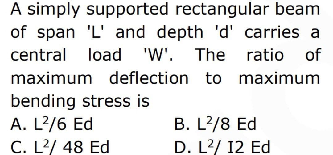 A simply supported rectangular beam
of span 'L' and depth 'd' carries a
central load 'W'. The ratio of
maximum deflection to maximum
bending stress is
A. L²/6 Ed
C. L²/ 48 Ed
B. L²/8 Ed
D. L²/ 12 Ed