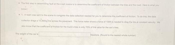 • The first step in determining fault at the crash scene is to determine the coefficient of friction between the tires and the road. Here is what you
know:
• 1. A team was sent to the scene to complete the data collection needed for you to determine the coefficient of friction. To do this, the data
collector drags a 13-265kg tire across the pavement. The force meter shows a force of 100N is needed to drag the tire at constant velocity. We
also know that the coefficient of friction for the truck's tires is only 70% of the value for the car's tires.
The weight of the car is
Newtons (Round to the nearest whole number)